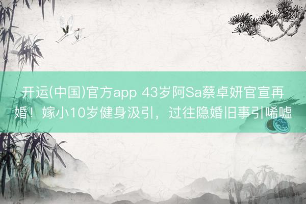 开运(中国)官方app 43岁阿Sa蔡卓妍官宣再婚！嫁小10岁健身汲引，过往隐婚旧事引唏嘘