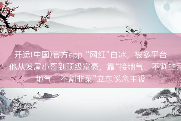 开运(中国)官方app “网红”白冰，被多平台禁言、回绝蔼然！他从发屋小哥到顶级富豪，靠“接地气、不割韭菜”立东说念主设