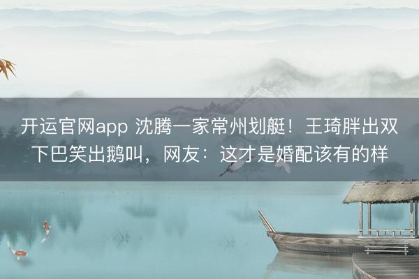 开运官网app 沈腾一家常州划艇！王琦胖出双下巴笑出鹅叫，网友：这才是婚配该有的样