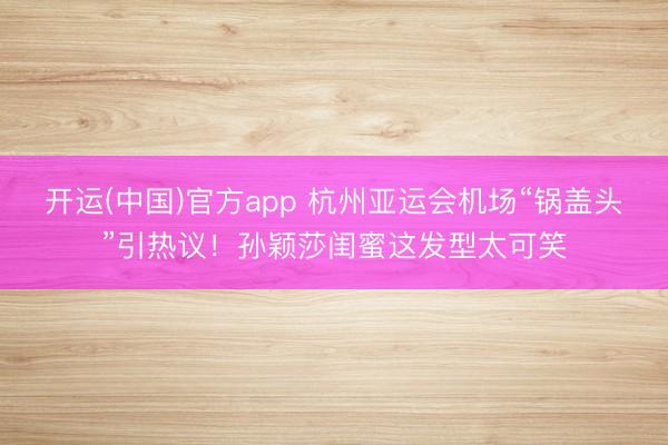 开运(中国)官方app 杭州亚运会机场“锅盖头”引热议！孙颖莎闺蜜这发型太可笑
