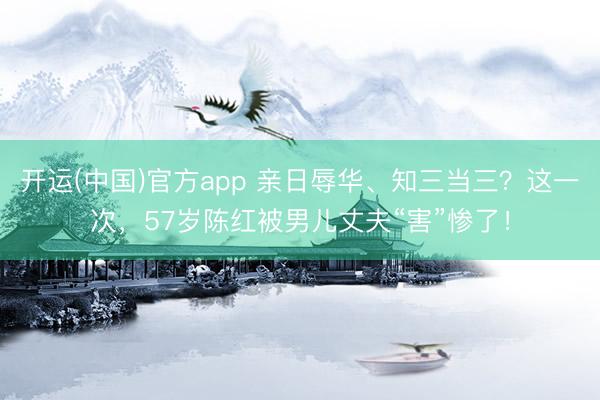 开运(中国)官方app 亲日辱华、知三当三？这一次，57岁陈红被男儿丈夫“害”惨了！
