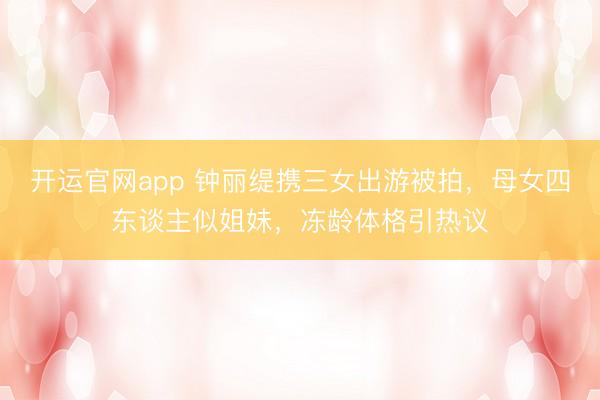 开运官网app 钟丽缇携三女出游被拍，母女四东谈主似姐妹，冻龄体格引热议