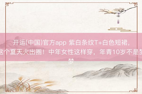 开运(中国)官方app 紫白条纹T+白色短裙，这个夏天火出圈！中年女性这样穿，年青10岁不是梦