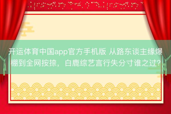 开运体育中国app官方手机版 从路东谈主缘爆棚到全网按捺，白鹿综艺言行失分寸谁之过？
