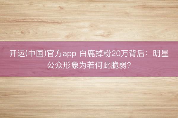 开运(中国)官方app 白鹿掉粉20万背后：明星公众形象为若何此脆弱？