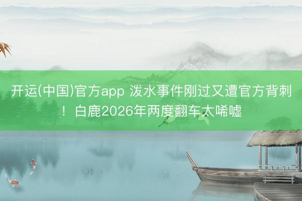 开运(中国)官方app 泼水事件刚过又遭官方背刺!白鹿2026年两度翻车太唏嘘