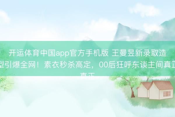 开运体育中国app官方手机版 王曼昱新录取造型引爆全网！素衣秒杀高定，00后狂呼东谈主间真正