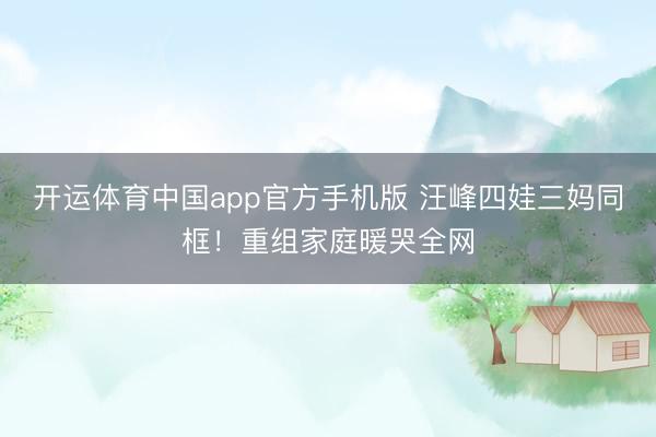 开运体育中国app官方手机版 汪峰四娃三妈同框!重组家庭暖哭全网