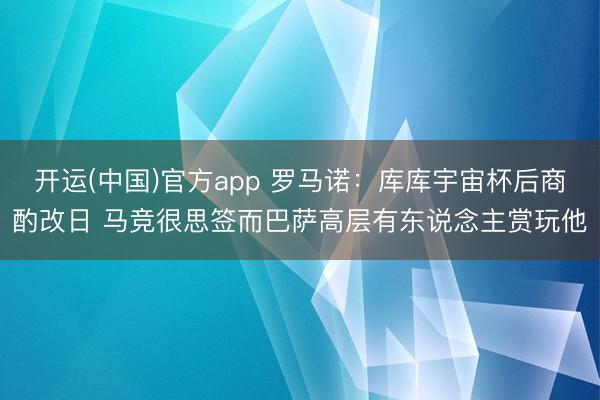 开运(中国)官方app 罗马诺：库库宇宙杯后商酌改日 马竞很思签而巴萨高层有东说念主赏玩他