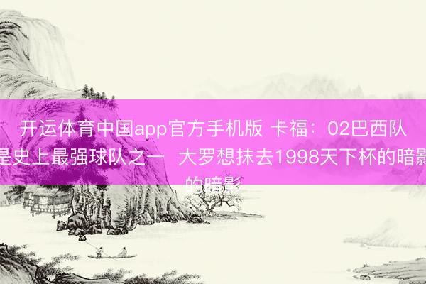 开运体育中国app官方手机版 卡福：02巴西队是史上最强球队之一  大罗想抹去1998天下杯的暗影
