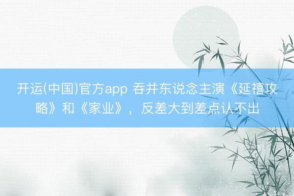 开运(中国)官方app 吞并东说念主演《延禧攻略》和《家业》，反差大到差点认不出