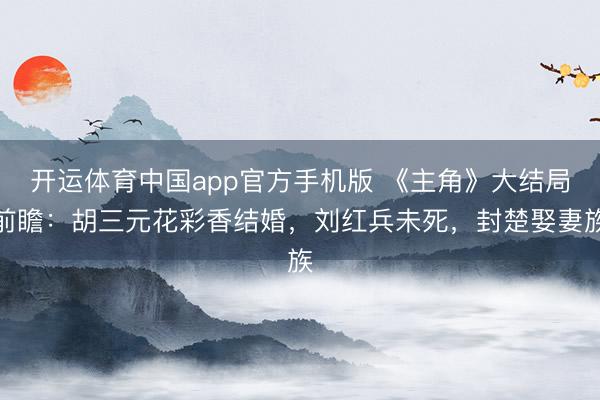 开运体育中国app官方手机版 《主角》大结局前瞻：胡三元花彩香结婚，刘红兵未死，封楚娶妻族