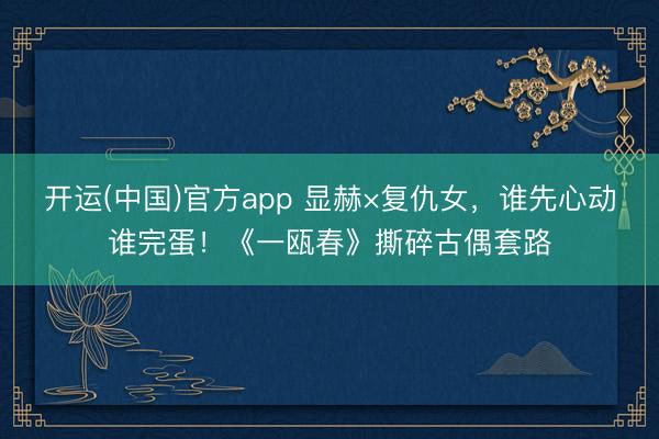 开运(中国)官方app 显赫×复仇女，谁先心动谁完蛋！《一瓯春》撕碎古偶套路