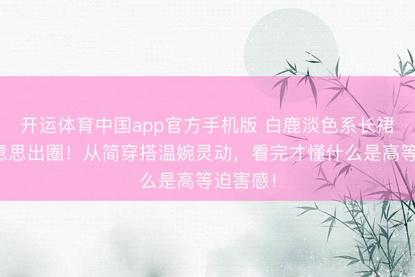 开运体育中国app官方手机版 白鹿淡色系长裙造型好意思出圈!从简穿搭温婉灵动,看完才懂什么是高等迫害感!