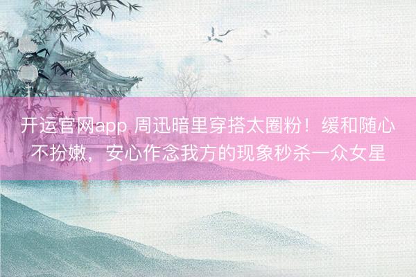 开运官网app 周迅暗里穿搭太圈粉!缓和随心不扮嫩,安心作念我方的现象秒杀一众女星