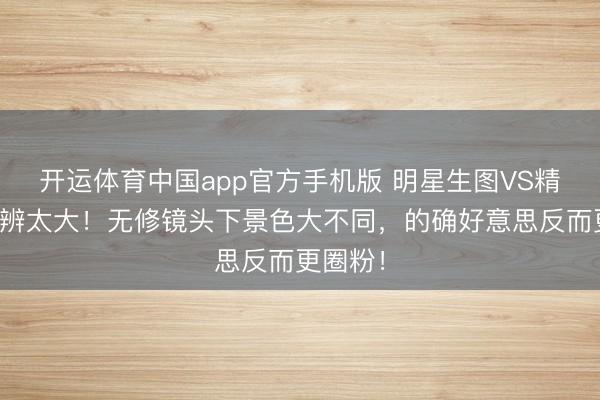 开运体育中国app官方手机版 明星生图VS精修图分辨太大！无修镜头下景色大不同，的确好意思反而更圈粉！