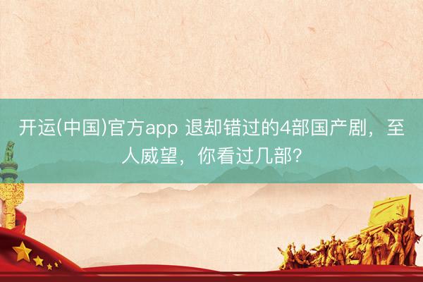 开运(中国)官方app 退却错过的4部国产剧，至人威望，你看过几部？