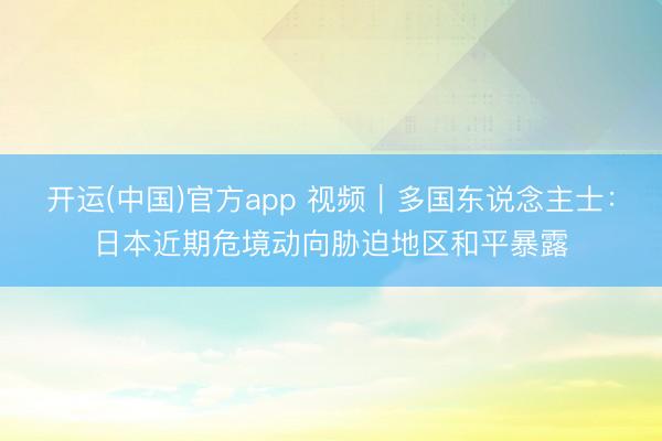 开运(中国)官方app 视频｜多国东说念主士：日本近期危境动向胁迫地区和平暴露