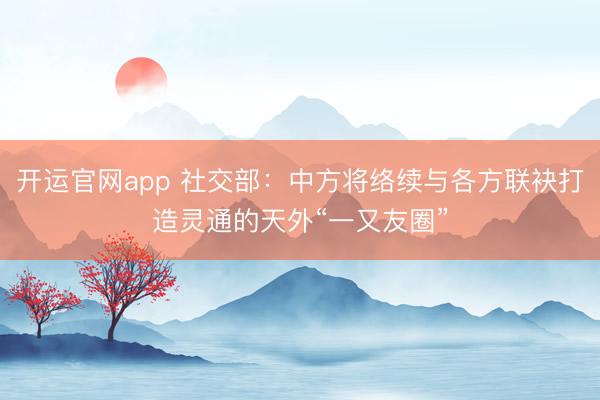 开运官网app 社交部：中方将络续与各方联袂打造灵通的天外“一又友圈”