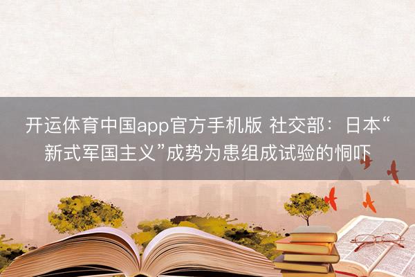 开运体育中国app官方手机版 社交部:日本“新式军国主义”成势为患组成试验的恫吓