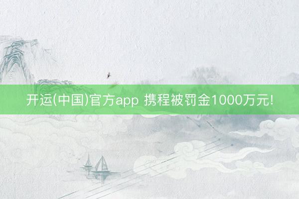 开运(中国)官方app 携程被罚金1000万元!