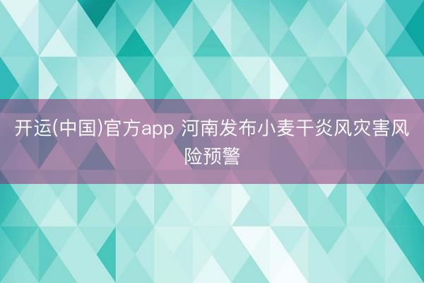 开运(中国)官方app 河南发布小麦干炎风灾害风险预警