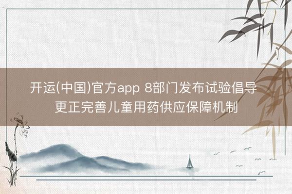 开运(中国)官方app 8部门发布试验倡导 更正完善儿童用药供应保障机制