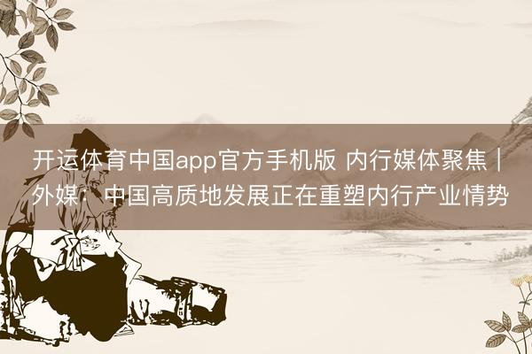 开运体育中国app官方手机版 内行媒体聚焦 | 外媒：中国高质地发展正在重塑内行产业情势