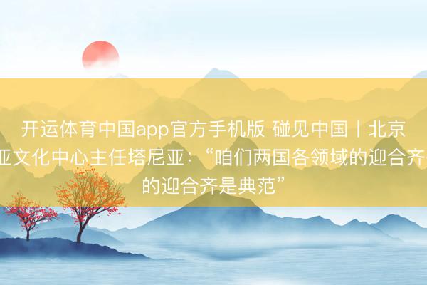 开运体育中国app官方手机版 碰见中国丨北京塞尔维亚文化中心主任塔尼亚：“咱们两国各领域的迎合齐是典范”