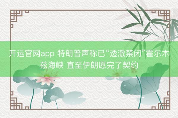 开运官网app 特朗普声称已“透澈禁闭”霍尔木兹海峡 直至伊朗愿完了契约