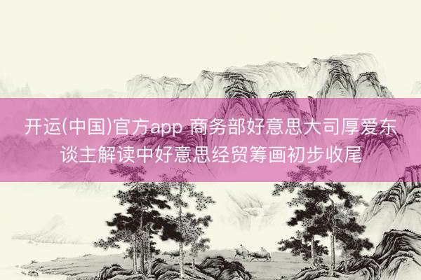 开运(中国)官方app 商务部好意思大司厚爱东谈主解读中好意思经贸筹画初步收尾
