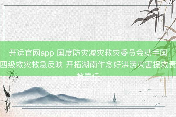 开运官网app 国度防灾减灾救灾委员会动手国度四级救灾救急反映 开拓湖南作念好洪涝灾害援救责任