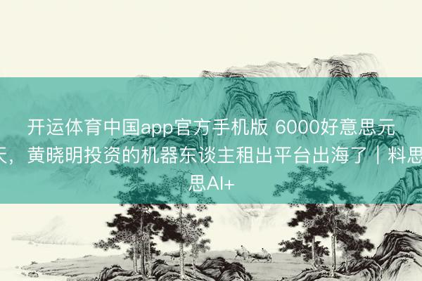 开运体育中国app官方手机版 6000好意思元一天，黄晓明投资的机器东谈主租出平台出海了｜料思AI+