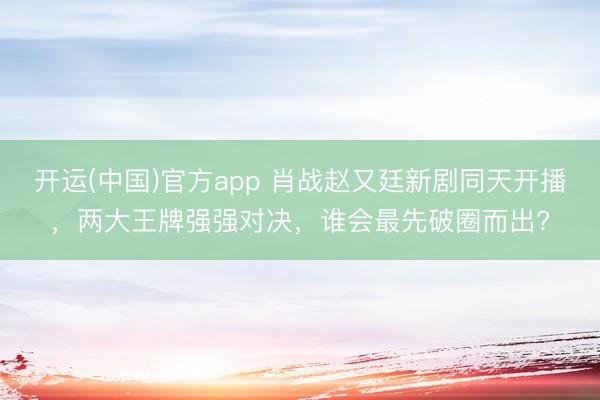 开运(中国)官方app 肖战赵又廷新剧同天开播，两大王牌强强对决，谁会最先破圈而出?