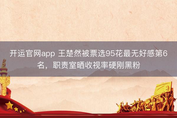 开运官网app 王楚然被票选95花最无好感第6名,职责室晒收视率硬刚黑粉