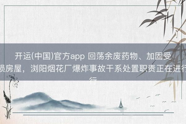 开运(中国)官方app 回荡余废药物、加固受损房屋，浏阳烟花厂爆炸事故干系处置职责正在进行
