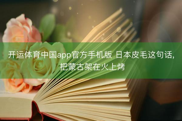 开运体育中国app官方手机版 日本皮毛这句话， 把蒙古架在火上烤