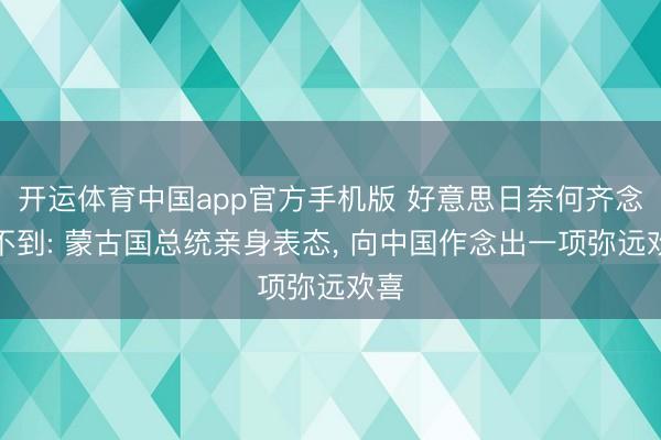 开运体育中国app官方手机版 好意思日奈何齐念念不到: 蒙古国总统亲身表态， 向中国作念出一项弥远欢喜