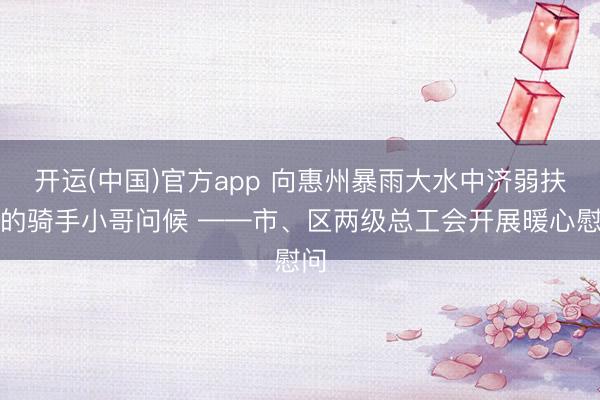 开运(中国)官方app 向惠州暴雨大水中济弱扶倾的骑手小哥问候 ——市、区两级总工会开展暖心慰问