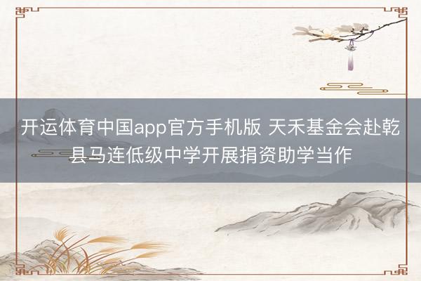 开运体育中国app官方手机版 天禾基金会赴乾县马连低级中学开展捐资助学当作