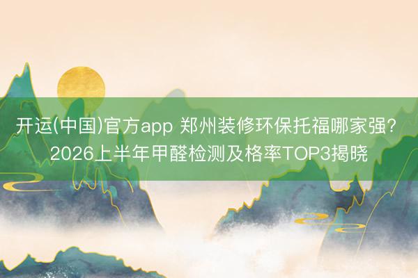 开运(中国)官方app 郑州装修环保托福哪家强? 2026上半年甲醛检测及格率TOP3揭晓