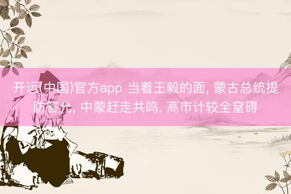 开运(中国)官方app 当着王毅的面， 蒙古总统提防答允， 中蒙赶走共鸣， 高市计较全窒碍