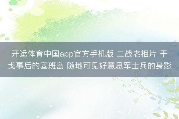 开运体育中国app官方手机版 二战老相片 干戈事后的塞班岛 随地可见好意思军士兵的身影