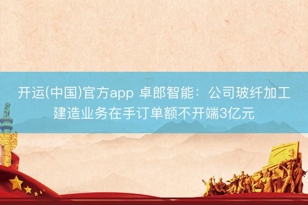 开运(中国)官方app 卓郎智能：公司玻纤加工建造业务在手订单额不开端3亿元