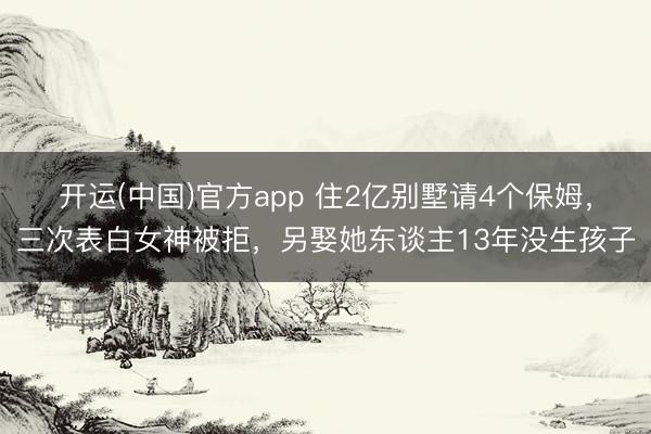 开运(中国)官方app 住2亿别墅请4个保姆，三次表白女神被拒，另娶她东谈主13年没生孩子
