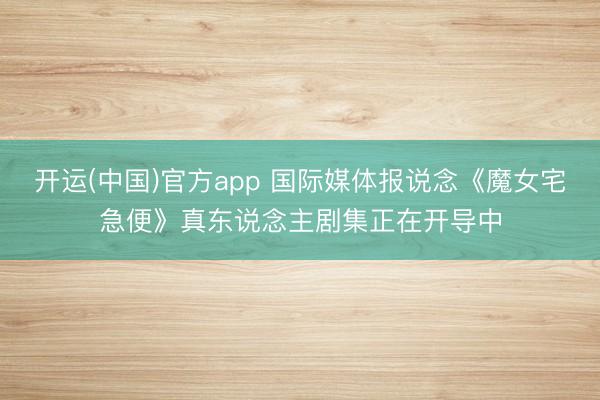 开运(中国)官方app 国际媒体报说念《魔女宅急便》真东说念主剧集正在开导中
