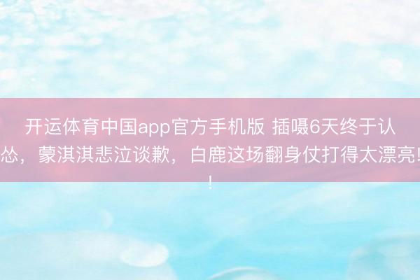 开运体育中国app官方手机版 插嗫6天终于认怂，蒙淇淇悲泣谈歉，白鹿这场翻身仗打得太漂亮!