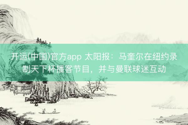 开运(中国)官方app 太阳报:马奎尔在纽约录制天下杯播客节目,并与曼联球迷互动